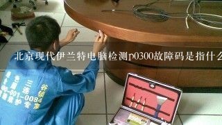北京现代伊兰特电脑检测p0300故障码是指什么?